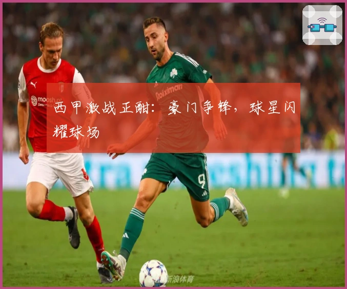 西甲激战正酣:豪门争锋,球星闪耀球场
