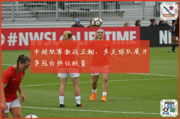 中超联赛激战正酣，多支球队展开争冠白热化较量