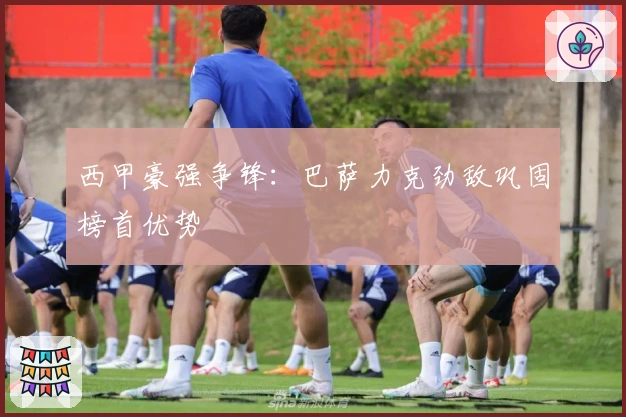 西甲豪强争锋：巴萨力克劲敌巩固榜首优势