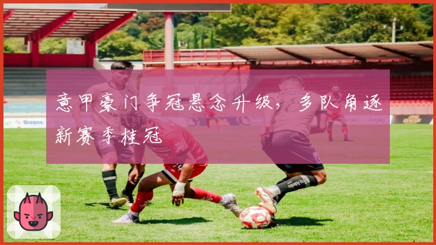 意甲豪门争冠悬念升级，多队角逐新赛季桂冠