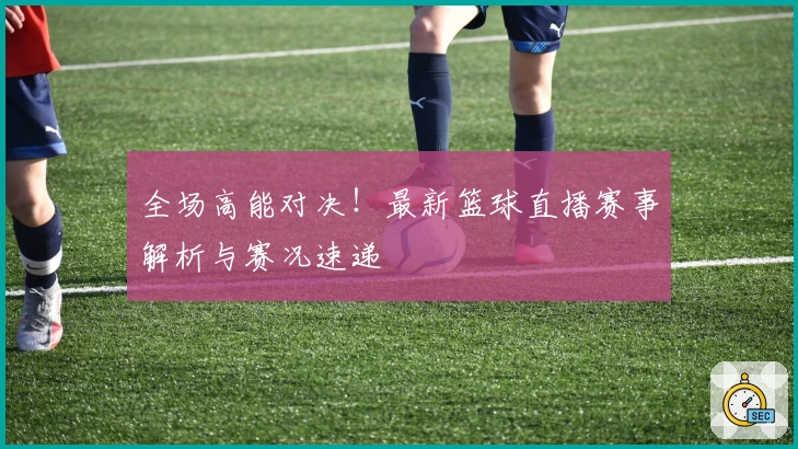 全场高能对决！最新篮球直播赛事解析与赛况速递
