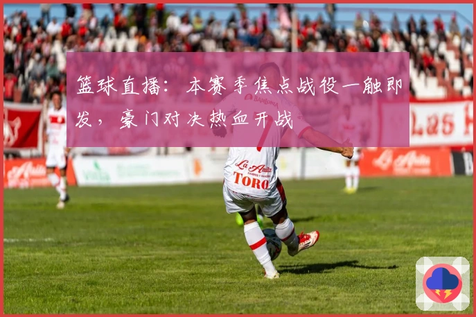 篮球直播：本赛季焦点战役一触即发，豪门对决热血开战