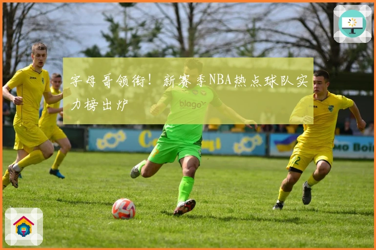 字母哥领衔！新赛季NBA热点球队实力榜出炉