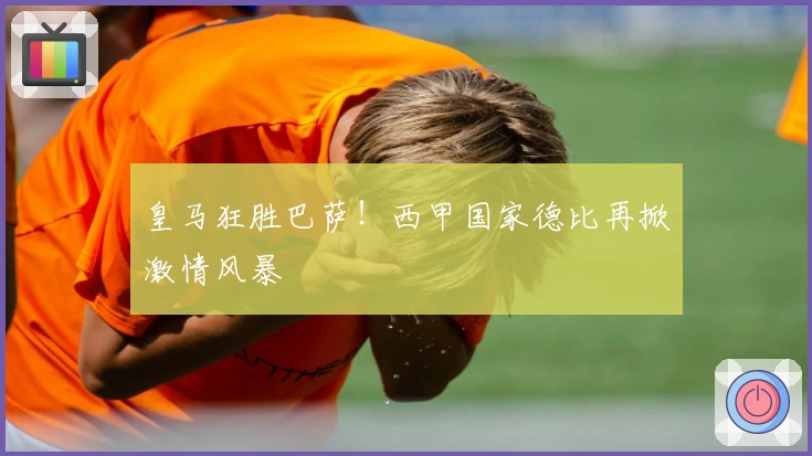 皇马狂胜巴萨！西甲国家德比再掀激情风暴