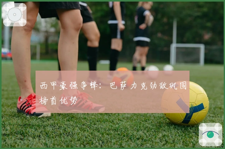 西甲豪强争锋：巴萨力克劲敌巩固榜首优势