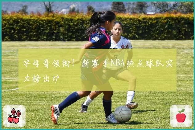 字母哥领衔！新赛季NBA热点球队实力榜出炉