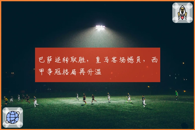 巴萨逆转取胜，皇马客场憾负，西甲争冠格局再升温