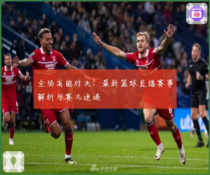 全场高能对决！最新篮球直播赛事解析与赛况速递