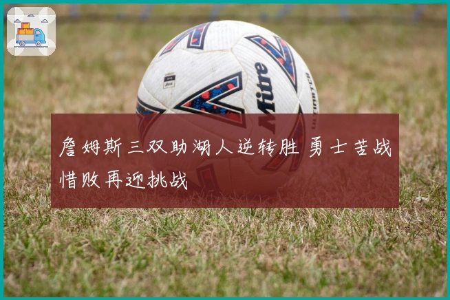 詹姆斯三双助湖人逆转胜 勇士苦战惜败再迎挑战